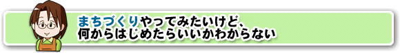 まちづくりやってみたいけど、何からはじめたらいいかわからない。