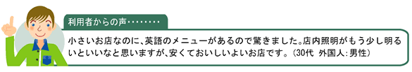 利用者からの声・・・小さいお店なのに、英語のメニューがあるので驚きました。店内照明がもう少し明るいといいなと思いますが、安くておいしいよいお店です。 （30代 外国人：男性）