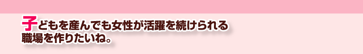 子どもを産んでも女性が活躍を続けられる職場を作りたいね。