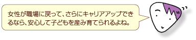 女性が職場に戻って、さらにキャリアアップできるなら、安心して子どもを産み育てられるよね。