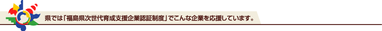 県では「福島県次世代育成支援企業認証制度」でこんな企業を応援しています。